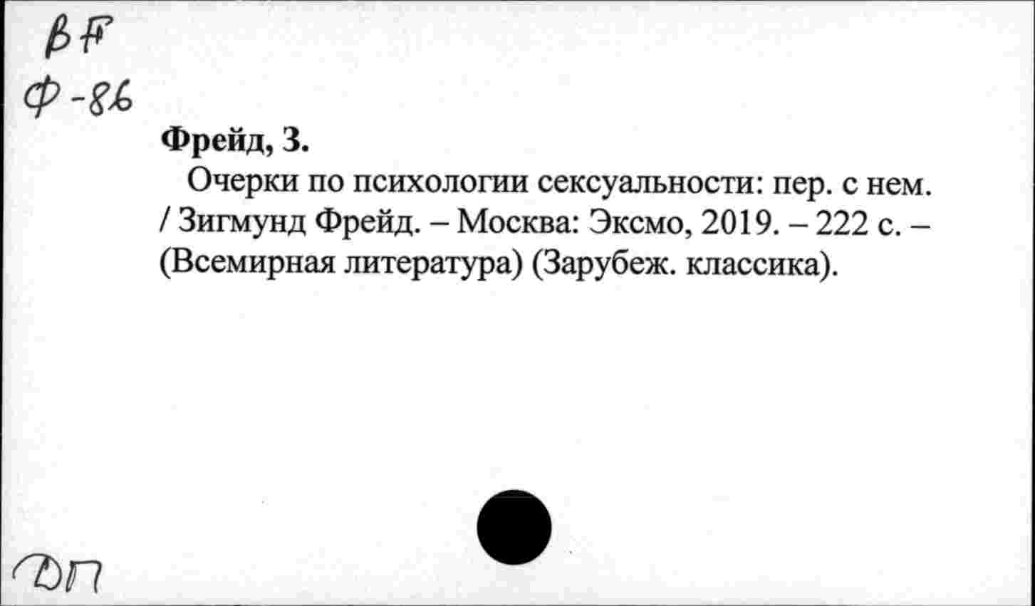 ﻿/и ф-а
Фрейд, 3.
Очерки по психологии сексуальности: пер. с нем. / Зигмунд Фрейд. - Москва: Эксмо, 2019. - 222 с. -(Всемирная литература) (Зарубеж. классика).
